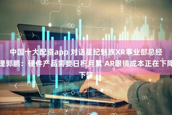 中国十大配资app 对话星纪魅族XR事业部总经理郭鹏：硬件产品需要日积月累 AR眼镜成本正在下降