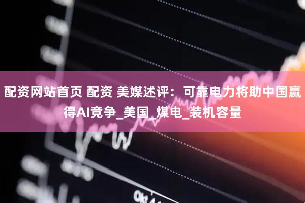 配资网站首页 配资 美媒述评：可靠电力将助中国赢得AI竞争_美国_煤电_装机容量