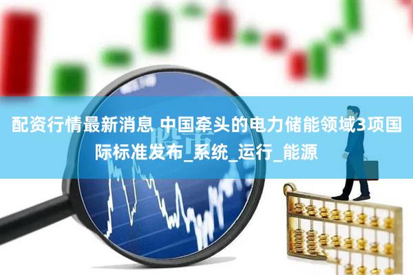 配资行情最新消息 中国牵头的电力储能领域3项国际标准发布_系统_运行_能源