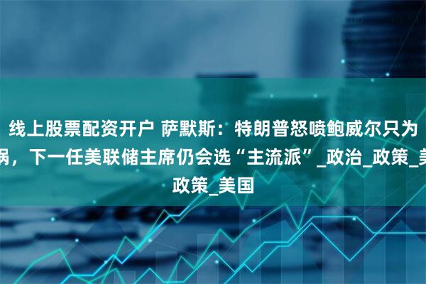 线上股票配资开户 萨默斯：特朗普怒喷鲍威尔只为甩锅，下一任美联储主席仍会选“主流派”_政治_政策_美国