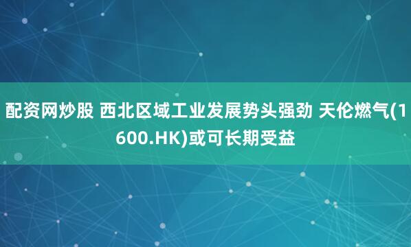 配资网炒股 西北区域工业发展势头强劲 天伦燃气(1600.HK)或可长期受益