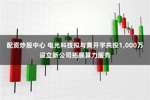 配资炒股中心 电光科技拟与黄开宇共投1,000万设立新公司拓展算力服务