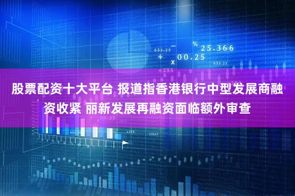 股票配资十大平台 报道指香港银行中型发展商融资收紧 丽新发展再融资面临额外审查