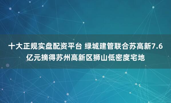 十大正规实盘配资平台 绿城建管联合苏高新7.6亿元摘得苏州高新区狮山低密度宅地