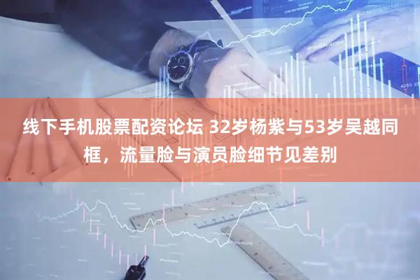 线下手机股票配资论坛 32岁杨紫与53岁吴越同框，流量脸与演员脸细节见差别