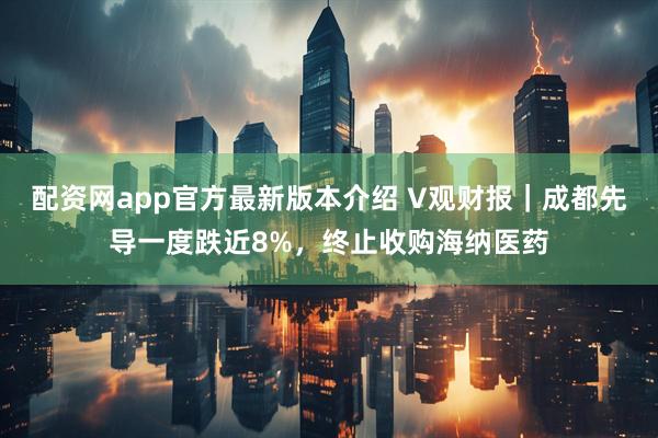 配资网app官方最新版本介绍 V观财报｜成都先导一度跌近8%，终止收购海纳医药