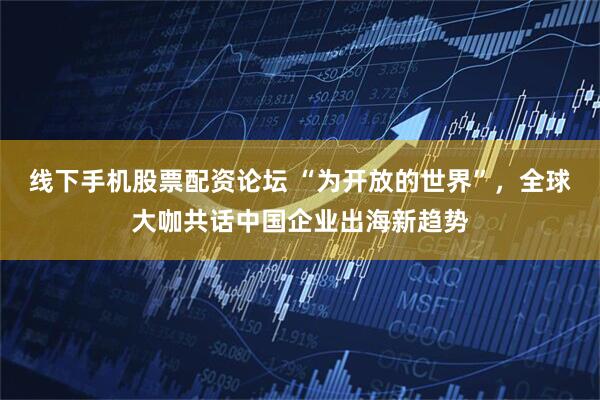 线下手机股票配资论坛 “为开放的世界”，全球大咖共话中国企业出海新趋势