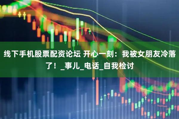 线下手机股票配资论坛 开心一刻：我被女朋友冷落了！_事儿_电话_自我检讨