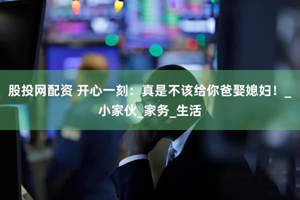 股投网配资 开心一刻：真是不该给你爸娶媳妇！_小家伙_家务_生活