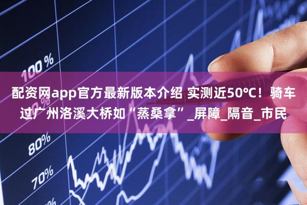 配资网app官方最新版本介绍 实测近50℃！骑车过广州洛溪大桥如“蒸桑拿”_屏障_隔音_市民