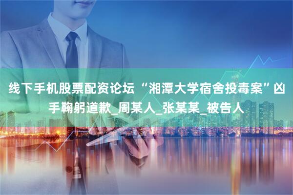 线下手机股票配资论坛 “湘潭大学宿舍投毒案”凶手鞠躬道歉_周某人_张某某_被告人