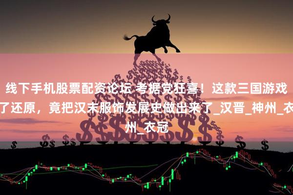 线下手机股票配资论坛 考据党狂喜！这款三国游戏为了还原，竟把汉末服饰发展史做出来了_汉晋_神州_衣冠