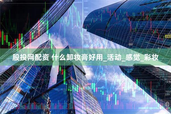 股投网配资 什么卸妆膏好用_活动_感觉_彩妆