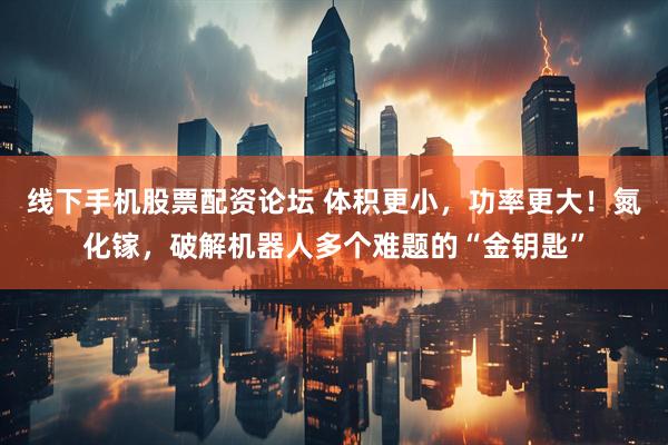 线下手机股票配资论坛 体积更小，功率更大！氮化镓，破解机器人多个难题的“金钥匙”