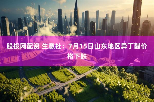 股投网配资 生意社：7月15日山东地区异丁醛价格下跌