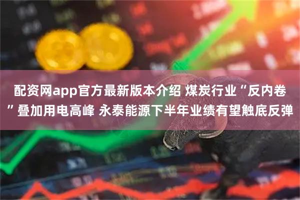 配资网app官方最新版本介绍 煤炭行业“反内卷”叠加用电高峰 永泰能源下半年业绩有望触底反弹