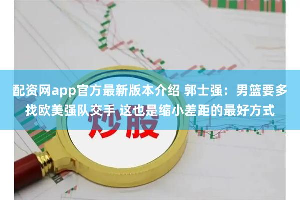 配资网app官方最新版本介绍 郭士强：男篮要多找欧美强队交手 这也是缩小差距的最好方式