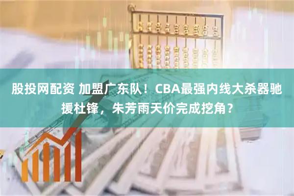股投网配资 加盟广东队！CBA最强内线大杀器驰援杜锋，朱芳雨天价完成挖角？