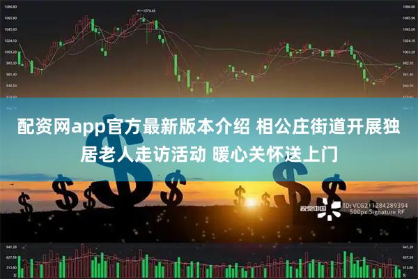 配资网app官方最新版本介绍 相公庄街道开展独居老人走访活动 暖心关怀送上门