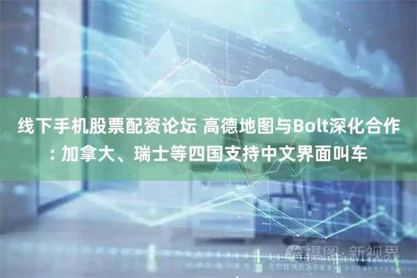 线下手机股票配资论坛 高德地图与Bolt深化合作: 加拿大、瑞士等四国支持中文界面叫车