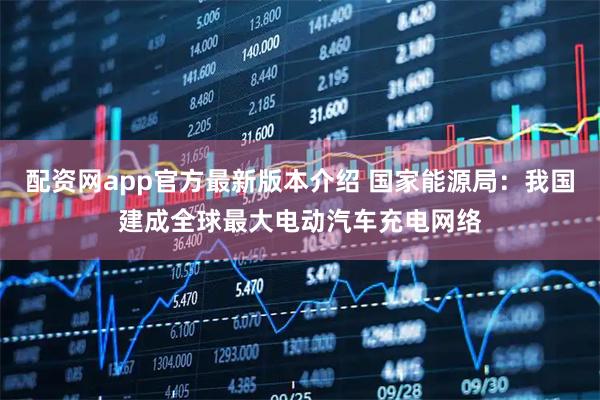 配资网app官方最新版本介绍 国家能源局：我国建成全球最大电动汽车充电网络