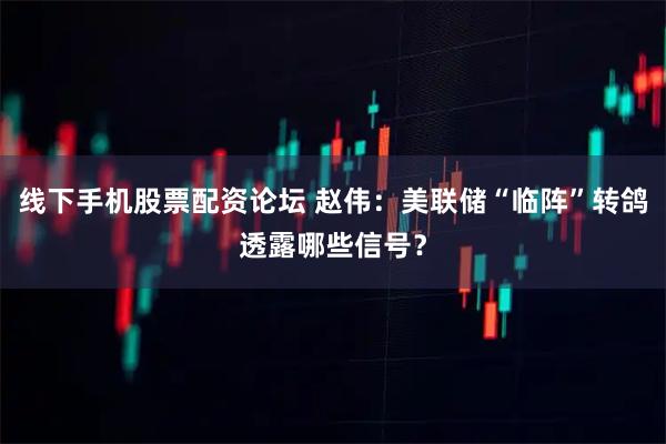 线下手机股票配资论坛 赵伟：美联储“临阵”转鸽透露哪些信号？