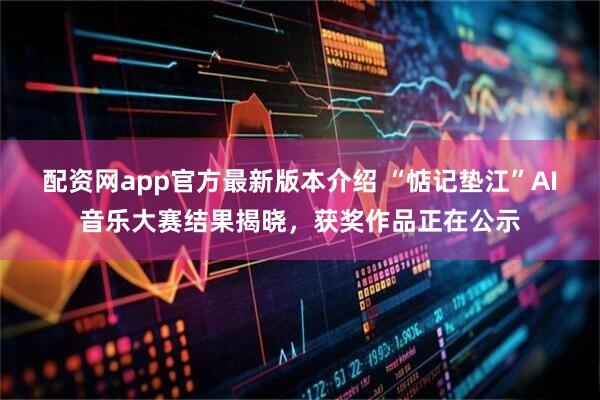 配资网app官方最新版本介绍 “惦记垫江”AI音乐大赛结果揭晓，获奖作品正在公示