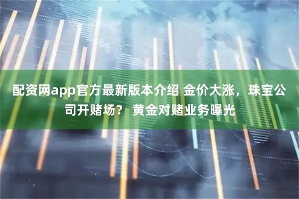 配资网app官方最新版本介绍 金价大涨，珠宝公司开赌场？ 黄金对赌业务曝光