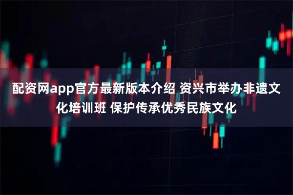 配资网app官方最新版本介绍 资兴市举办非遗文化培训班 保护传承优秀民族文化