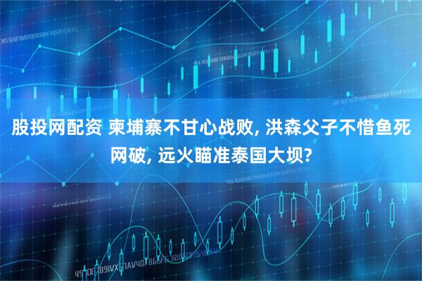 股投网配资 柬埔寨不甘心战败, 洪森父子不惜鱼死网破, 远火瞄准泰国大坝?