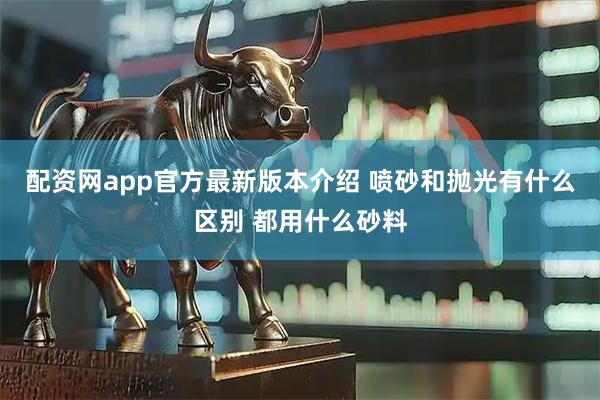 配资网app官方最新版本介绍 喷砂和抛光有什么区别 都用什么砂料