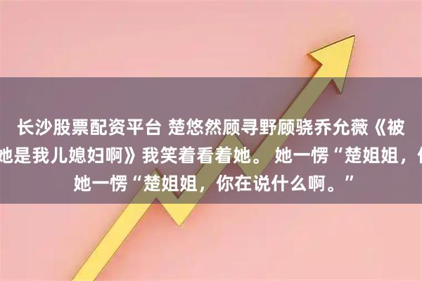 长沙股票配资平台 楚悠然顾寻野顾骁乔允薇《被小白花造黄谣可她是我儿媳妇啊》我笑着看着她。 她一愣“楚姐姐，你在说什么啊。”