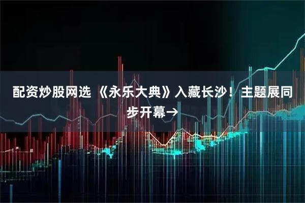 配资炒股网选 《永乐大典》入藏长沙！主题展同步开幕→