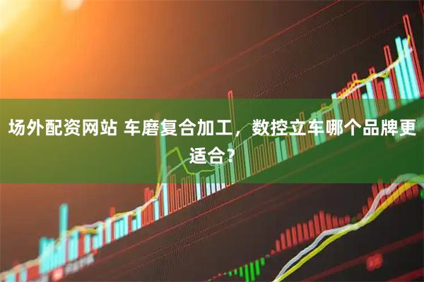 场外配资网站 车磨复合加工，数控立车哪个品牌更适合？