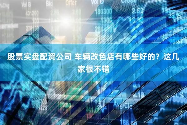 股票实盘配资公司 车辆改色店有哪些好的？这几家很不错