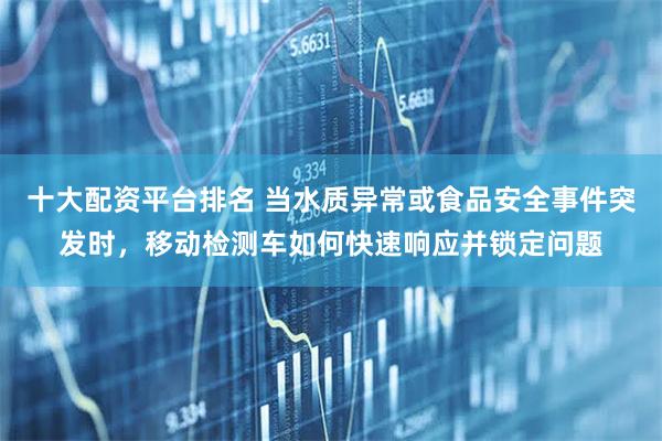 十大配资平台排名 当水质异常或食品安全事件突发时，移动检测车如何快速响应并锁定问题