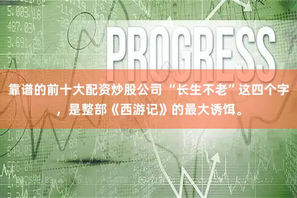 靠谱的前十大配资炒股公司 “长生不老”这四个字，是整部《西游记》的最大诱饵。