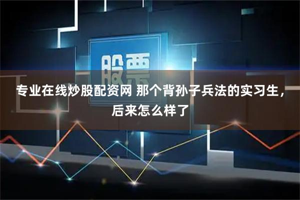 专业在线炒股配资网 那个背孙子兵法的实习生，后来怎么样了