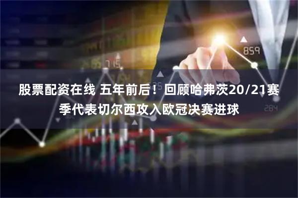 股票配资在线 五年前后！回顾哈弗茨20/21赛季代表切尔西攻入欧冠决赛进球
