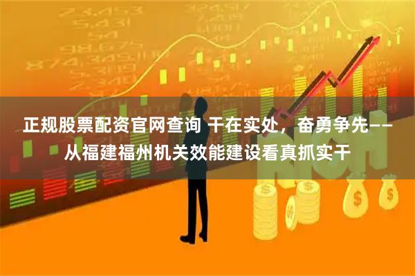 正规股票配资官网查询 干在实处，奋勇争先——从福建福州机关效能建设看真抓实干