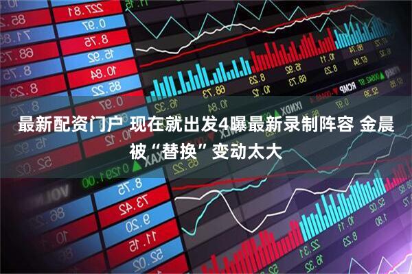 最新配资门户 现在就出发4曝最新录制阵容 金晨被“替换”变动太大
